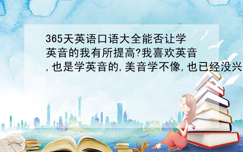 365天英语口语大全能否让学英音的我有所提高?我喜欢英音,也是学英音的,美音学不像,也已经没兴趣,但希望可到美国发展.可这本书是美音的,它是对我有利呢,还是会托我后腿?