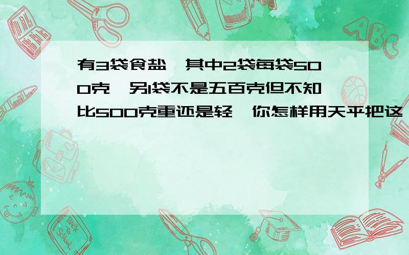 有3袋食盐,其中2袋每袋500克,另1袋不是五百克但不知比500克重还是轻,你怎样用天平把这一袋找出来?