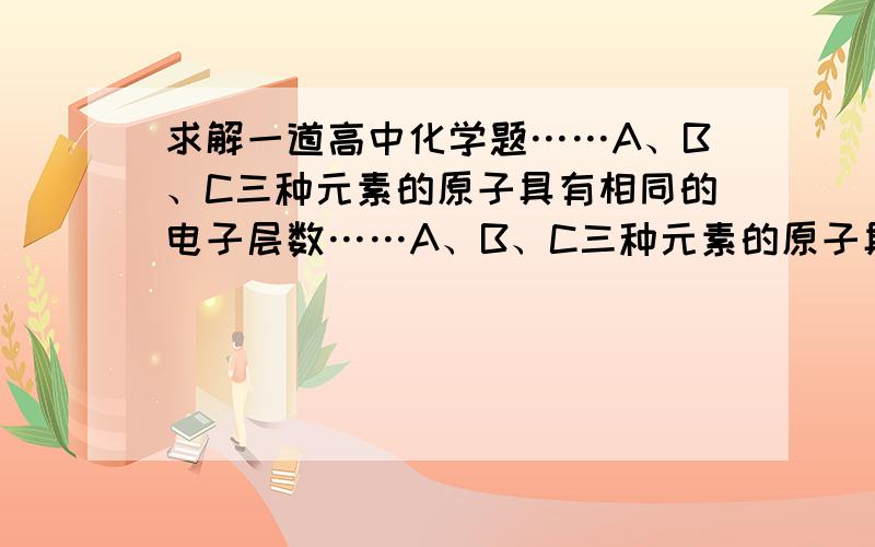 求解一道高中化学题……A、B、C三种元素的原子具有相同的电子层数……A、B、C三种元素的原子具有相同的电子层数,B的核外电子数比A多4个,C的质子数比B多2个,1mol A 的单质与酸反应,置换出1g