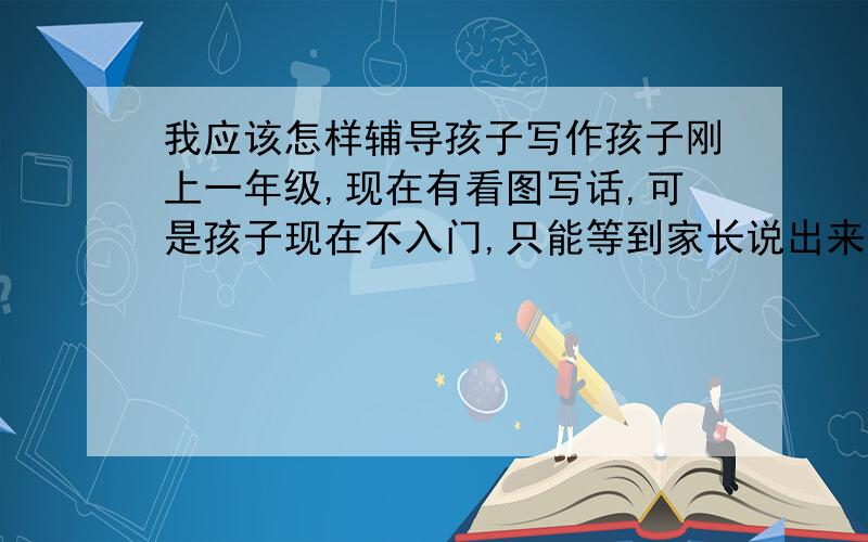 我应该怎样辅导孩子写作孩子刚上一年级,现在有看图写话,可是孩子现在不入门,只能等到家长说出来比着写,应该怎么办?