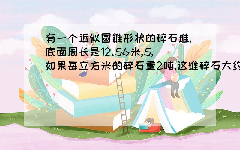 有一个近似圆锥形状的碎石堆,底面周长是12.56米,5,如果每立方米的碎石重2吨,这堆碎石大约重?