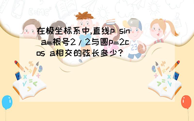 在极坐标系中,直线p sin a=根号2/2与圆p=2cos a相交的弦长多少?