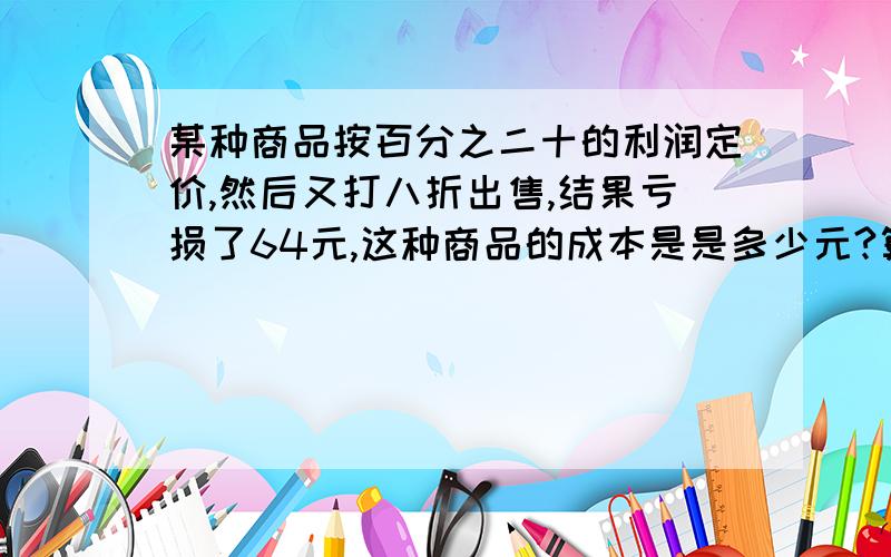 某种商品按百分之二十的利润定价,然后又打八折出售,结果亏损了64元,这种商品的成本是是多少元?算式!说为什么,简要的说!不说也ok~