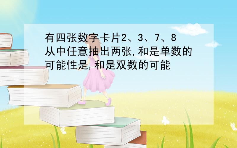 有四张数字卡片2、3、7、8从中任意抽出两张,和是单数的可能性是,和是双数的可能