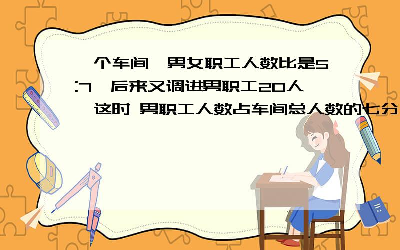 一个车间,男女职工人数比是5:7,后来又调进男职工20人,这时 男职工人数占车间总人数的七分之十六这个车间男职工有多少人