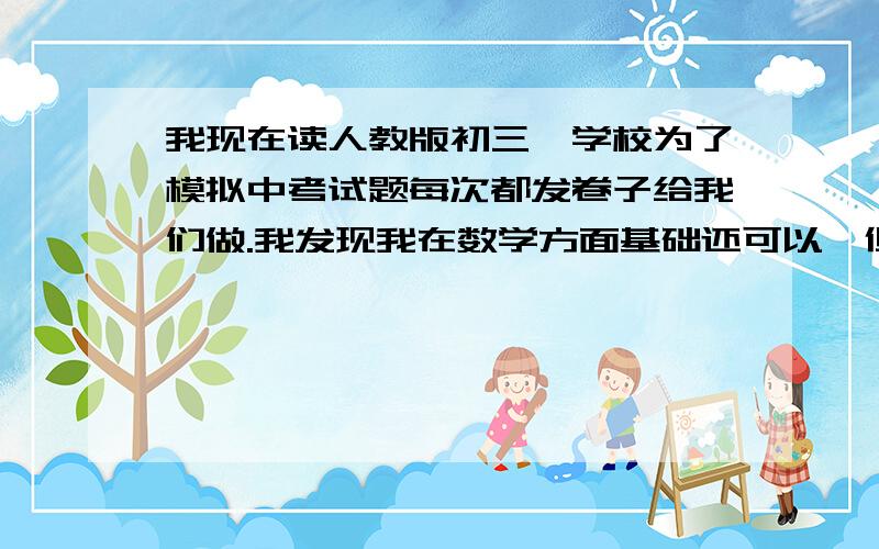 我现在读人教版初三,学校为了模拟中考试题每次都发卷子给我们做.我发现我在数学方面基础还可以,但是每当做到选择填空最后一题,大题最后几题时,便对我而言难度较大（特别是几何）.这