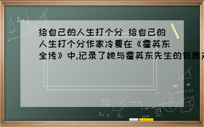 给自己的人生打个分 给自己的人生打个分作家冷夏在《霍英东全传》中,记录了她与霍英东先生的有趣对话.作家问：“你从商已有半个世纪,回过头来看自己走过的路,应该有个自我评价.假如