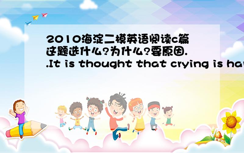 2010海淀二模英语阅读c篇这题选什么?为什么?要原因..It is thought that crying is hardly an activity encouraged by society.Tear,whether they are of sorrow,anger,or joy,typically make Americans feel uncomfortable and embarrassed.The sh