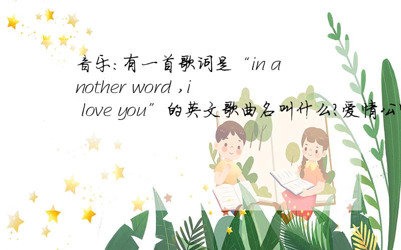 音乐：有一首歌词是“in another word ,i love you”的英文歌曲名叫什么?爱情公寓3里面胡一菲对曾小贤唱过这首歌的.《原来是美男啊》里面张根硕也唱过.