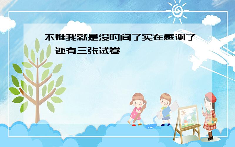 不难我就是没时间了实在感谢了,还有三张试卷