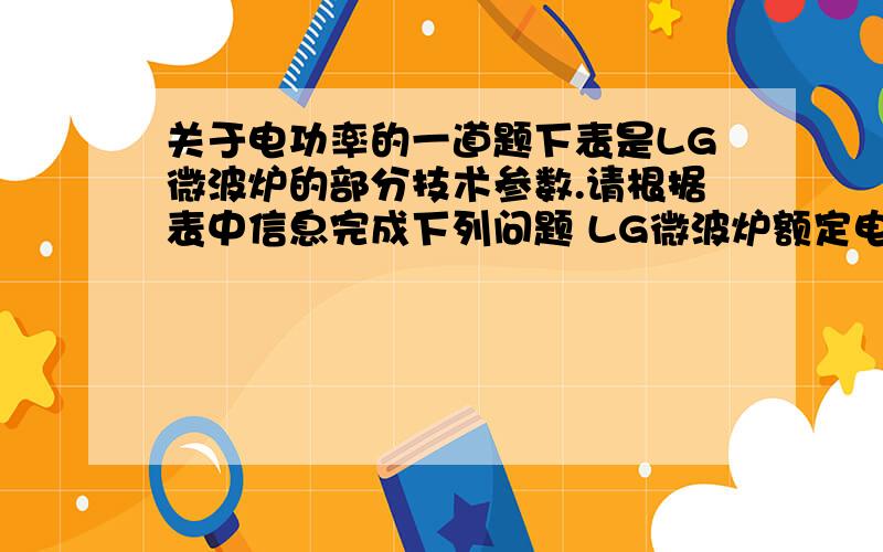 关于电功率的一道题下表是LG微波炉的部分技术参数.请根据表中信息完成下列问题 LG微波炉额定电压220V-50HZ输出功率700W微波输入功率1050W烧烤输入功率900W振荡频率2450MHZ（1）求该微波炉在使