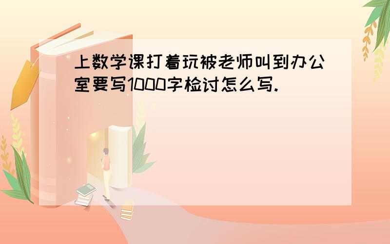 上数学课打着玩被老师叫到办公室要写1000字检讨怎么写.