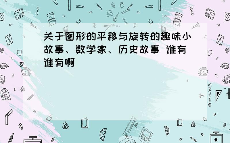 关于图形的平移与旋转的趣味小故事、数学家、历史故事 谁有谁有啊