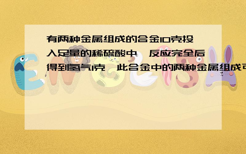 有两种金属组成的合金10克投入足量的稀硫酸中,反应完全后得到氢气1克,此合金中的两种金属组成可能是什么