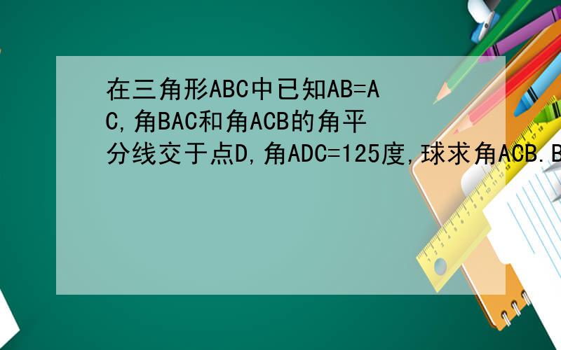 在三角形ABC中已知AB=AC,角BAC和角ACB的角平分线交于点D,角ADC=125度,球求角ACB.BAC,的度数