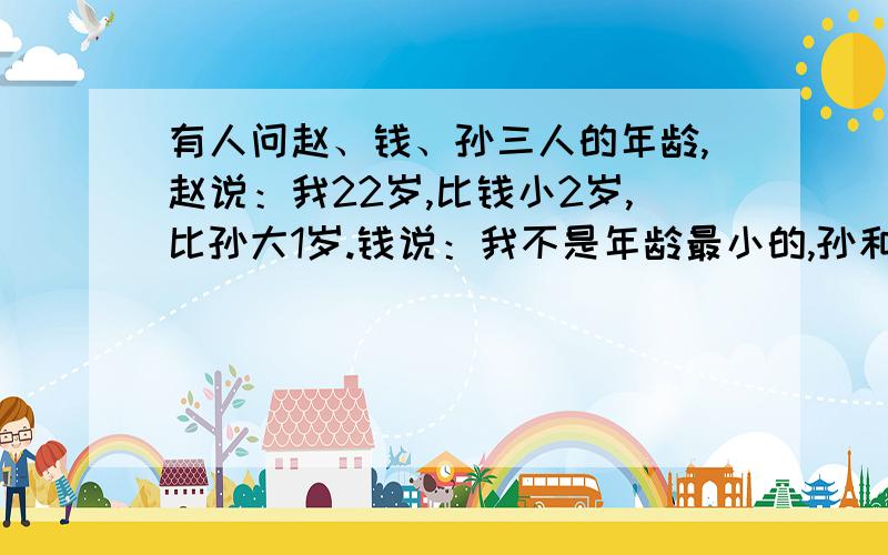 有人问赵、钱、孙三人的年龄,赵说：我22岁,比钱小2岁,比孙大1岁.钱说：我不是年龄最小的,孙和我差3岁,孙25岁.孙说:我比赵年岁小,赵23岁,钱比赵大3岁.以上每人所说的三句话中,都有一句是故