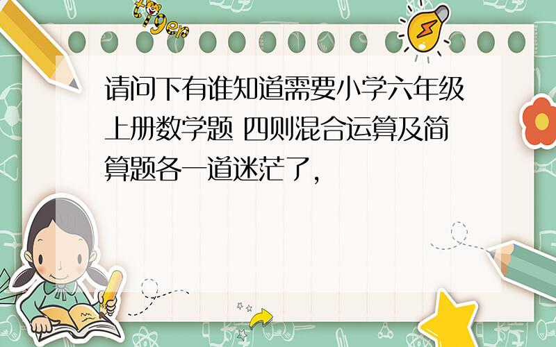 请问下有谁知道需要小学六年级上册数学题 四则混合运算及简算题各一道迷茫了,