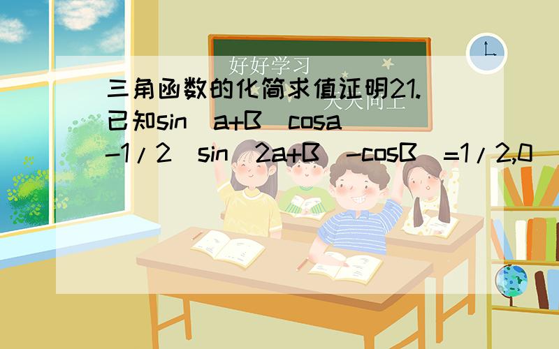 三角函数的化简求值证明21.已知sin(a+B)cosa-1/2[sin(2a+B)-cosB]=1/2,0