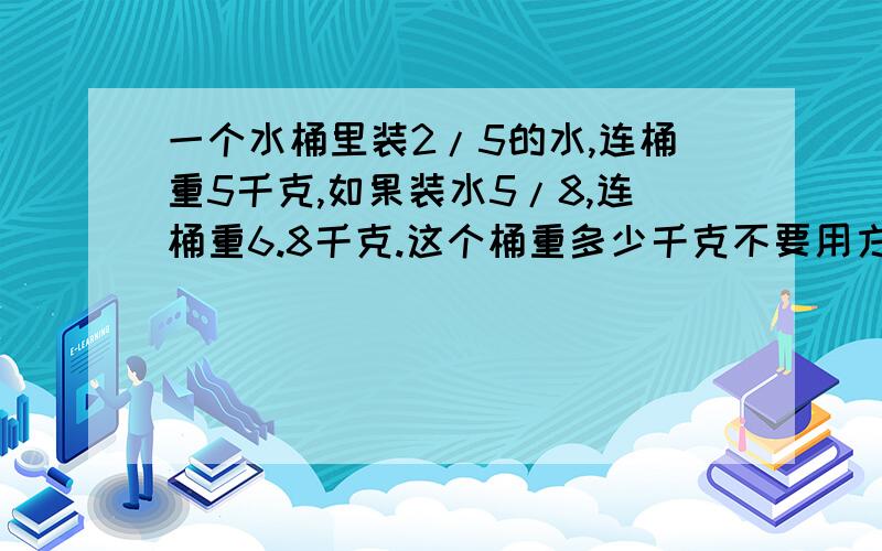 一个水桶里装2/5的水,连桶重5千克,如果装水5/8,连桶重6.8千克.这个桶重多少千克不要用方程解