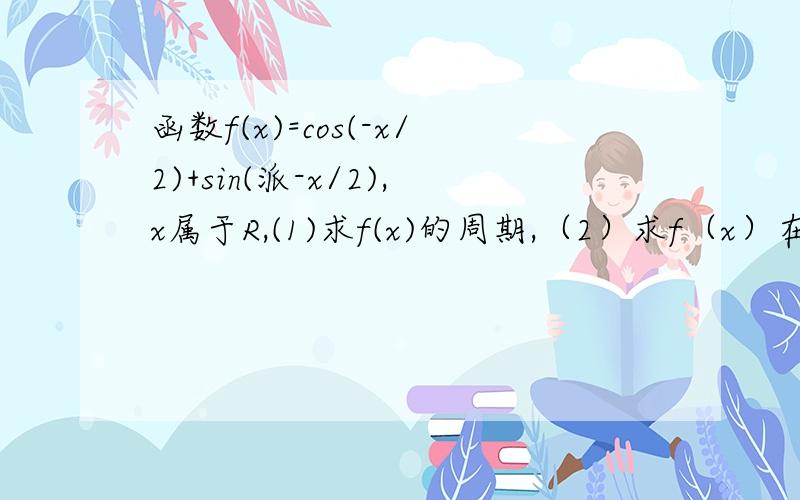 函数f(x)=cos(-x/2)+sin(派-x/2),x属于R,(1)求f(x)的周期,（2）求f（x）在[0,派]上的减区间