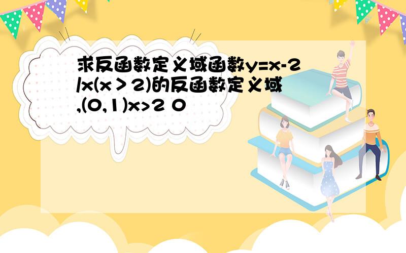 求反函数定义域函数y=x-2/x(x＞2)的反函数定义域,(0,1)x>2 0