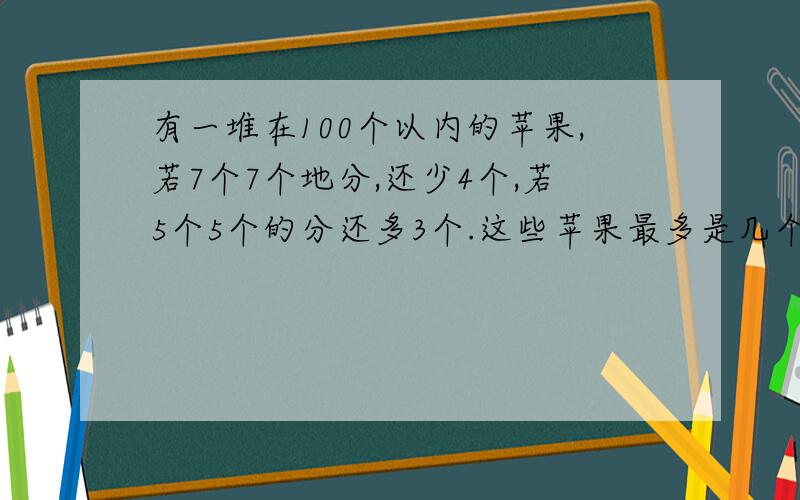 有一堆在100个以内的苹果,若7个7个地分,还少4个,若5个5个的分还多3个.这些苹果最多是几个?(列出算式,