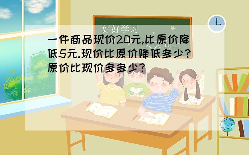 一件商品现价20元,比原价降低5元.现价比原价降低多少?原价比现价多多少?