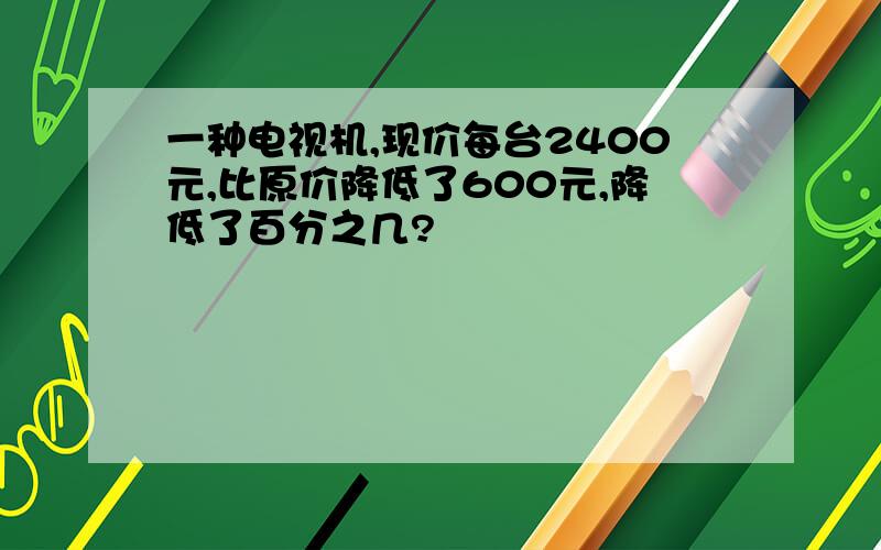 一种电视机,现价每台2400元,比原价降低了600元,降低了百分之几?