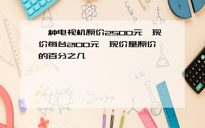 一种电视机原价2500元,现价每台2100元,现价是原价的百分之几