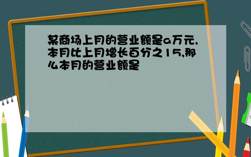 某商场上月的营业额是a万元,本月比上月增长百分之15,那么本月的营业额是