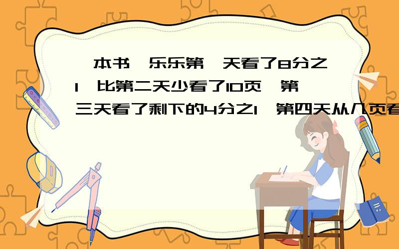 一本书,乐乐第一天看了8分之1,比第二天少看了10页,第三天看了剩下的4分之1,第四天从几页看起?