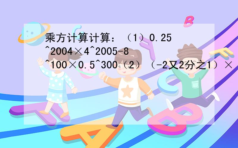 乘方计算计算：（1）0.25^2004×4^2005-8^100×0.5^300（2）（-2又2分之1）×（0.25）^5×2分之5×（-4）^5