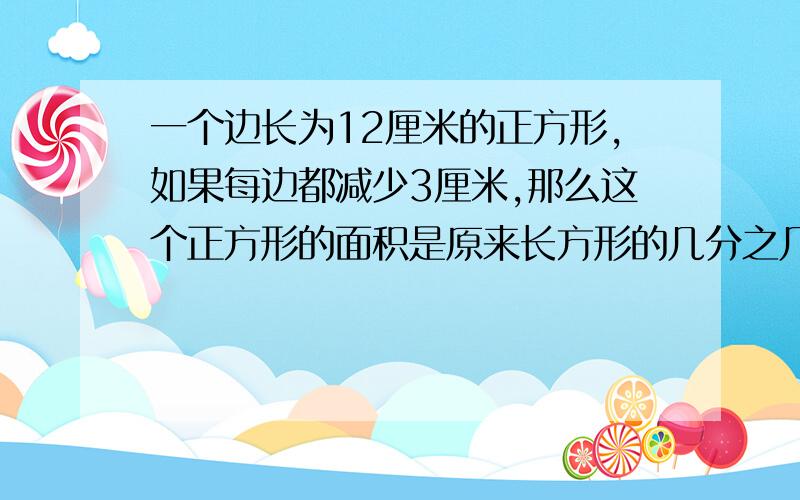 一个边长为12厘米的正方形,如果每边都减少3厘米,那么这个正方形的面积是原来长方形的几分之几?