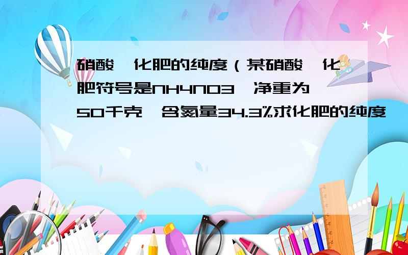 硝酸铵化肥的纯度（某硝酸铵化肥符号是NH4NO3,净重为50千克,含氮量34.3%求化肥的纯度