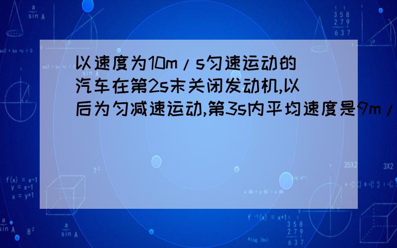 以速度为10m/s匀速运动的汽车在第2s末关闭发动机,以后为匀减速运动,第3s内平均速度是9m/s,则汽车加速度是多少?在10s内的位移是多少.