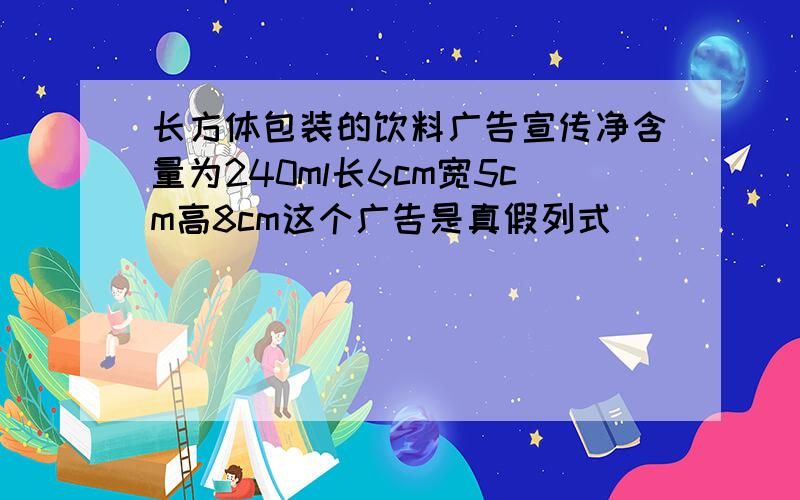 长方体包装的饮料广告宣传净含量为240ml长6cm宽5cm高8cm这个广告是真假列式