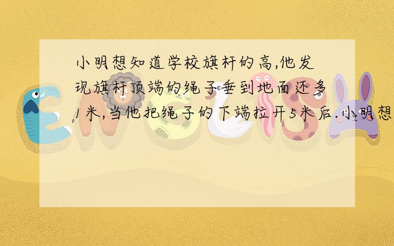 小明想知道学校旗杆的高,他发现旗杆顶端的绳子垂到地面还多1米,当他把绳子的下端拉开5米后.小明想知道学校旗杆的高,他发现旗杆顶端的绳子垂到地面还多1米,当他把绳子的下端拉开5米后,