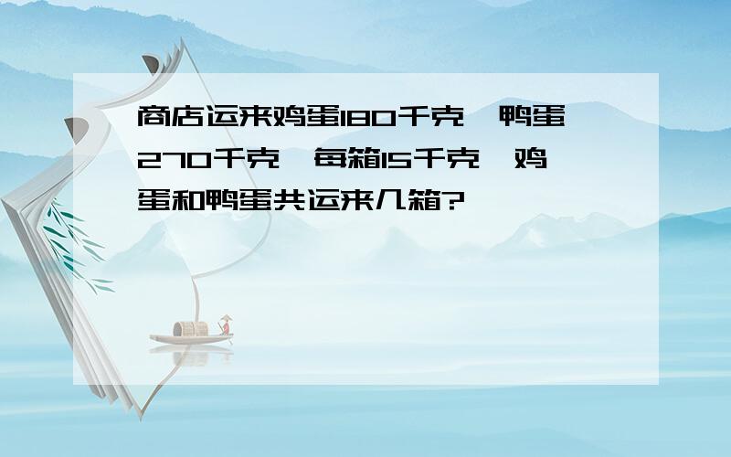 商店运来鸡蛋180千克,鸭蛋270千克,每箱15千克,鸡蛋和鸭蛋共运来几箱?