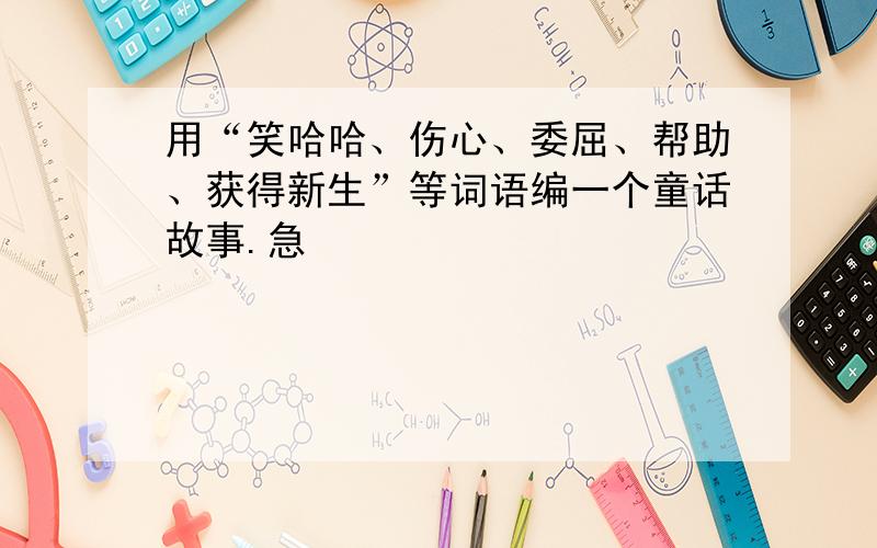 用“笑哈哈、伤心、委屈、帮助、获得新生”等词语编一个童话故事.急