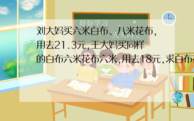 刘大妈买六米白布、八米花布,用去21.3元,王大妈买同样的白布六米花布六米,用去18元,求白布花布