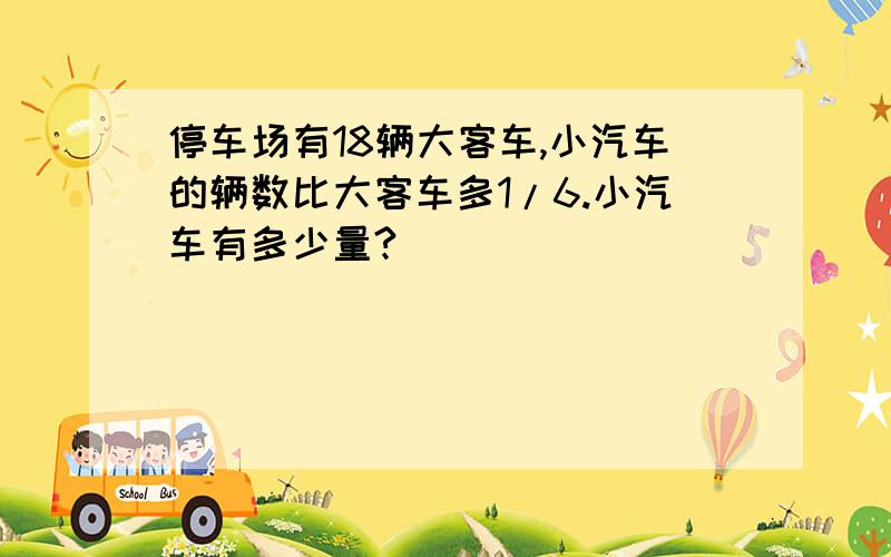 停车场有18辆大客车,小汽车的辆数比大客车多1/6.小汽车有多少量?