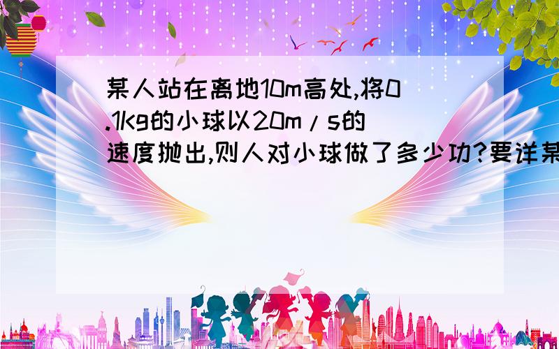 某人站在离地10m高处,将0.1Kg的小球以20m/s的速度抛出,则人对小球做了多少功?要详某人站在离地10m高处,将0.1Kg的小球以20m/s的速度抛出,则人对小球做了多少功?