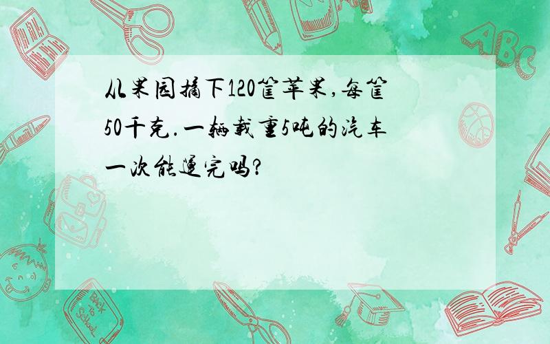 从果园摘下120筐苹果,每筐50千克.一辆载重5吨的汽车一次能运完吗?