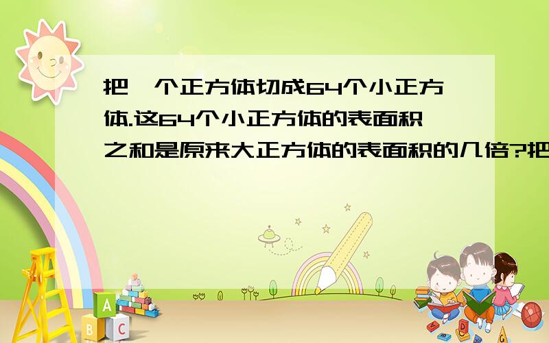 把一个正方体切成64个小正方体.这64个小正方体的表面积之和是原来大正方体的表面积的几倍?把一个长12厘米、宽9厘米、高10厘米的长方体,切成两个大小相等、形状相同的长方体.切成的两个