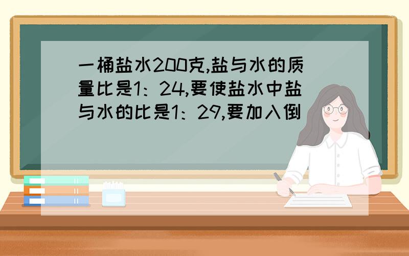 一桶盐水200克,盐与水的质量比是1：24,要使盐水中盐与水的比是1：29,要加入倒