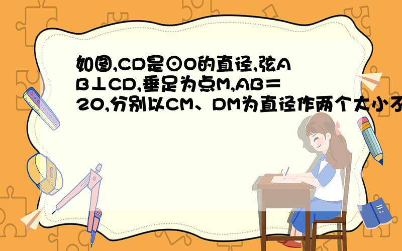 如图,CD是⊙O的直径,弦AB⊥CD,垂足为点M,AB＝20,分别以CM、DM为直径作两个大小不同的⊙O1和⊙O2,则图中阴影部分的面积为 (结果保留 )．