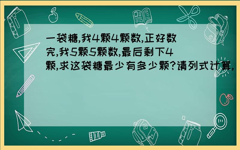 一袋糖,我4颗4颗数,正好数完,我5颗5颗数,最后剩下4颗,求这袋糖最少有多少颗?请列式计算,