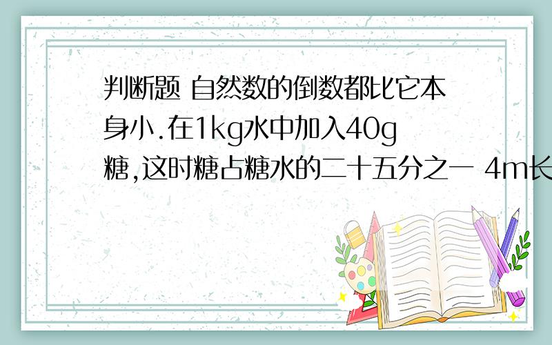 判断题 自然数的倒数都比它本身小.在1kg水中加入40g糖,这时糖占糖水的二十五分之一 4m长的钢管剪下四分之一m后,还剩下三米 .