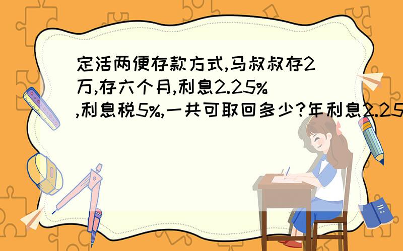 定活两便存款方式,马叔叔存2万,存六个月,利息2.25%,利息税5%,一共可取回多少?年利息2.25%,一共可以取回本金加税后利息多少