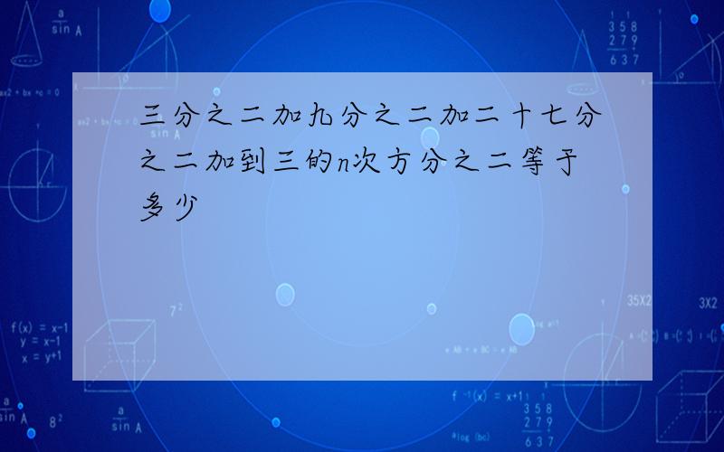 三分之二加九分之二加二十七分之二加到三的n次方分之二等于多少